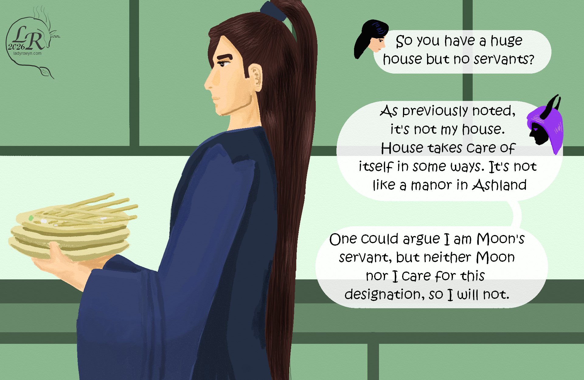 


Valor carries a stack of plates to the sink. 
Victory: “So you have a huge house but no servants?” 
Zhenshay: “As previously noted, it’s not my house. House takes care of itself in some ways. It’s not a manor in Ashland.” 
Zhenshay: “One could argue that I am Moon’s servant, but neither Moon nor I care for this designation, so I won’t.” 
